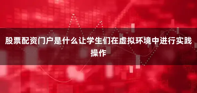 股票配资门户是什么让学生们在虚拟环境中进行实践操作